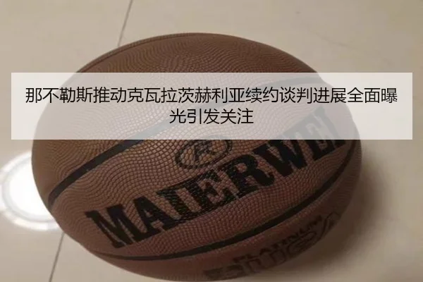 那不勒斯推动克瓦拉茨赫利亚续约谈判进展全面曝光引发关注
