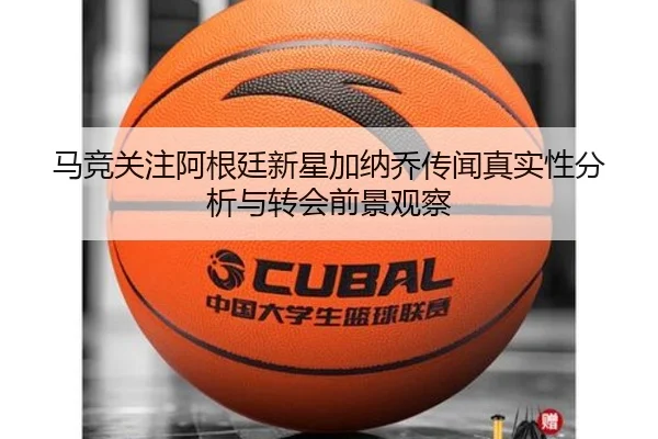 马竞关注阿根廷新星加纳乔传闻真实性分析与转会前景观察